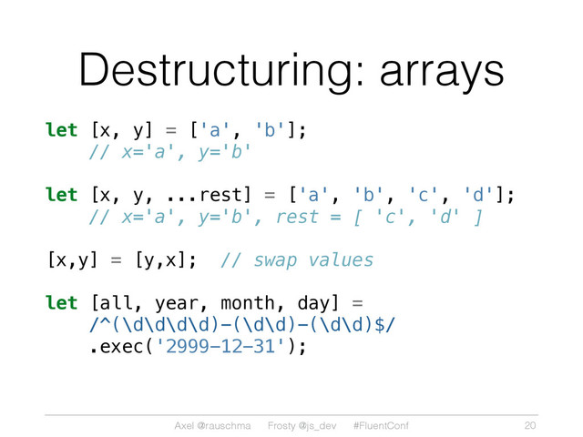 Axel @rauschma Frosty @js_dev #FluentConf
Destructuring: arrays
let [x, y] = ['a', 'b'];
// x='a', y='b'
let [x, y, ...rest] = ['a', 'b', 'c', 'd'];
// x='a', y='b', rest = [ 'c', 'd' ]
[x,y] = [y,x]; // swap values
let [all, year, month, day] =
/^(\d\d\d\d)-(\d\d)-(\d\d)$/
.exec('2999-12-31');
20
