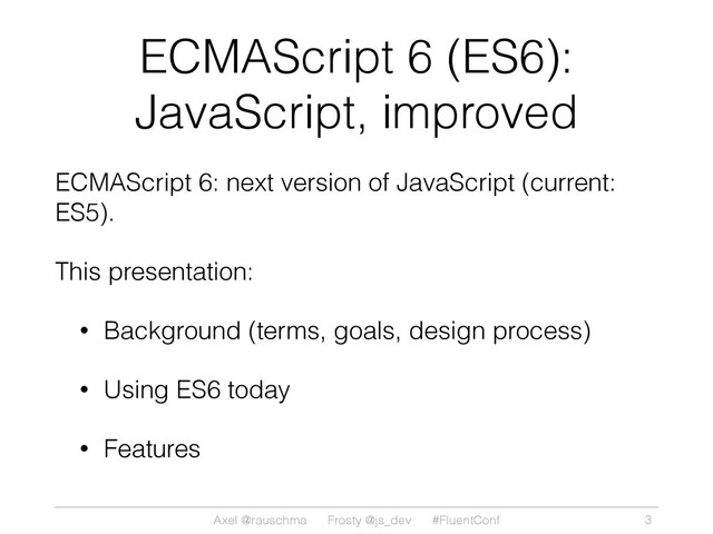 Axel @rauschma Frosty @js_dev #FluentConf
ECMAScript 6 (ES6):
JavaScript, improved
ECMAScript 6: next version of JavaScript (current:
ES5).
This presentation:
• Background (terms, goals, design process)
• Using ES6 today
• Features
3
