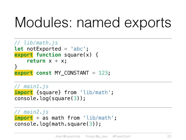 Axel @rauschma Frosty @js_dev #FluentConf
Modules: named exports
// lib/math.js
let notExported = 'abc';
export function square(x) {
return x * x;
}
export const MY_CONSTANT = 123;
// main1.js
import {square} from 'lib/math';
console.log(square(3));
// main2.js
import * as math from 'lib/math';
console.log(math.square(3));
23
