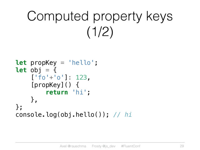 Axel @rauschma Frosty @js_dev #FluentConf
Computed property keys
(1/2)
let propKey = 'hello';
let obj = {
['fo'+'o']: 123,
[propKey]() {
return 'hi';
},
};
console.log(obj.hello()); // hi
29
