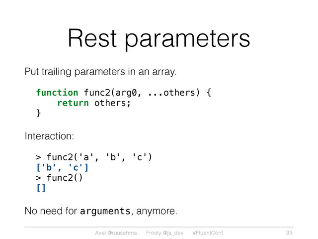 Axel @rauschma Frosty @js_dev #FluentConf
Rest parameters
Put trailing parameters in an array.
function func2(arg0, ...others) {
return others;
}
Interaction:
> func2('a', 'b', 'c')
['b', 'c']
> func2()
[]
No need for arguments, anymore.
33
