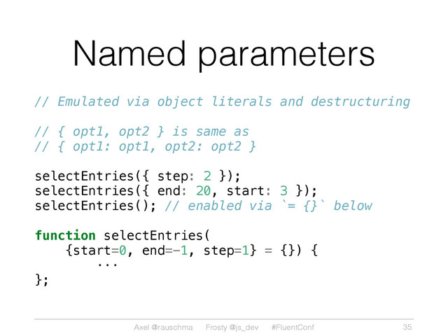Axel @rauschma Frosty @js_dev #FluentConf
Named parameters
// Emulated via object literals and destructuring
// { opt1, opt2 } is same as
// { opt1: opt1, opt2: opt2 }
selectEntries({ step: 2 });
selectEntries({ end: 20, start: 3 });
selectEntries(); // enabled via `= {}` below
function selectEntries(
{start=0, end=-1, step=1} = {}) {
···
};
35
