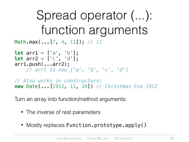 Axel @rauschma Frosty @js_dev #FluentConf
Spread operator (...):
function arguments
Math.max(...[7, 4, 11]); // 11
let arr1 = ['a', 'b'];
let arr2 = ['c', 'd'];
arr1.push(...arr2);
// arr1 is now ['a', 'b', 'c', 'd']
// Also works in constructors!
new Date(...[1912, 11, 24]) // Christmas Eve 1912
Turn an array into function/method arguments:
• The inverse of rest parameters
• Mostly replaces Function.prototype.apply()
36
