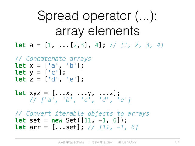 Axel @rauschma Frosty @js_dev #FluentConf
Spread operator (...):
array elements
let a = [1, ...[2,3], 4]; // [1, 2, 3, 4]
// Concatenate arrays
let x = ['a', 'b'];
let y = ['c'];
let z = ['d', 'e'];
let xyz = [...x, ...y, ...z];
// ['a', 'b', 'c', 'd', 'e']
// Convert iterable objects to arrays
let set = new Set([11, -1, 6]);
let arr = [...set]; // [11, -1, 6]
37
