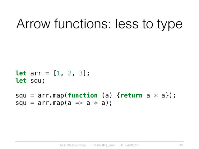 Axel @rauschma Frosty @js_dev #FluentConf
Arrow functions: less to type
let arr = [1, 2, 3];
let squ;
squ = arr.map(function (a) {return a * a});
squ = arr.map(a => a * a);
39
