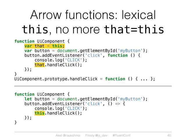 Axel @rauschma Frosty @js_dev #FluentConf
Arrow functions: lexical
this, no more that=this
function UiComponent {
var that = this;
var button = document.getElementById('myButton');
button.addEventListener('click', function () {
console.log('CLICK');
that.handleClick();
});
}
UiComponent.prototype.handleClick = function () { ... };
function UiComponent {
let button = document.getElementById('myButton');
button.addEventListener('click', () => {
console.log('CLICK');
this.handleClick();
});
}
40
