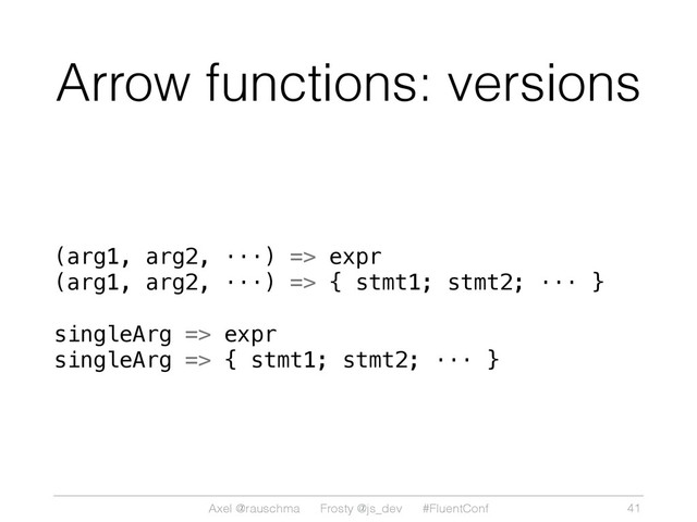 Axel @rauschma Frosty @js_dev #FluentConf
Arrow functions: versions
(arg1, arg2, ···) => expr
(arg1, arg2, ···) => { stmt1; stmt2; ··· }
singleArg => expr
singleArg => { stmt1; stmt2; ··· }
41
