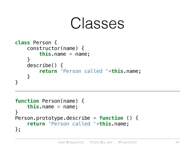 Axel @rauschma Frosty @js_dev #FluentConf
Classes
class Person {
constructor(name) {
this.name = name;
}
describe() {
return 'Person called '+this.name;
}
}
function Person(name) {
this.name = name;
}
Person.prototype.describe = function () {
return 'Person called '+this.name;
};
44
