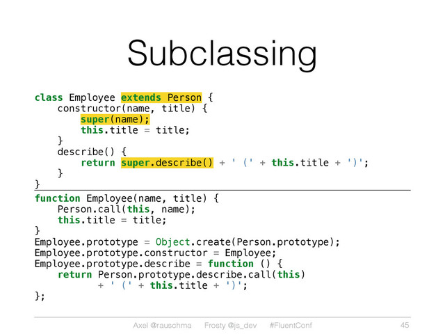 Axel @rauschma Frosty @js_dev #FluentConf
Subclassing
class Employee extends Person {
constructor(name, title) {
super(name);
this.title = title;
}
describe() {
return super.describe() + ' (' + this.title + ')';
}
}
function Employee(name, title) {
Person.call(this, name);
this.title = title;
}
Employee.prototype = Object.create(Person.prototype);
Employee.prototype.constructor = Employee;
Employee.prototype.describe = function () {
return Person.prototype.describe.call(this)
+ ' (' + this.title + ')';
};
45
