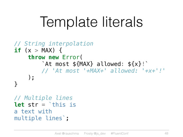 Axel @rauschma Frosty @js_dev #FluentConf
Template literals
// String interpolation
if (x > MAX) {
throw new Error(
`At most ${MAX} allowed: ${x}!`
// 'At most '+MAX+' allowed: '+x+'!'
);
}
// Multiple lines
let str = `this is
a text with
multiple lines`;
48
