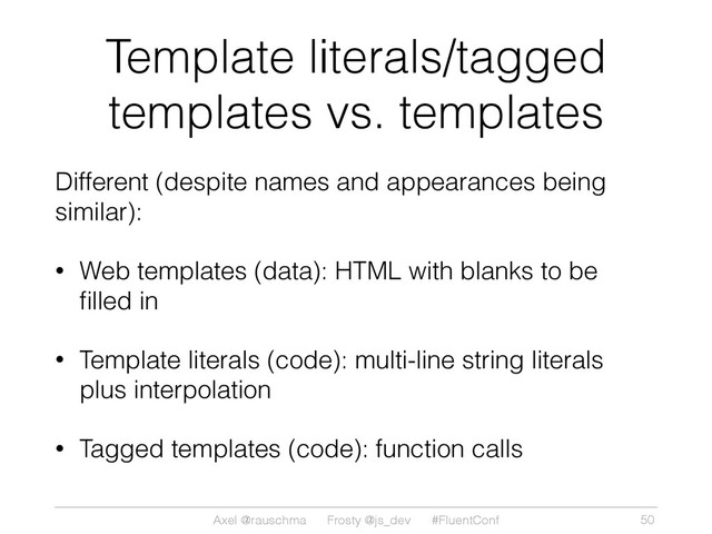 Axel @rauschma Frosty @js_dev #FluentConf
Template literals/tagged
templates vs. templates
Different (despite names and appearances being
similar):
• Web templates (data): HTML with blanks to be
ﬁlled in
• Template literals (code): multi-line string literals
plus interpolation
• Tagged templates (code): function calls
50
