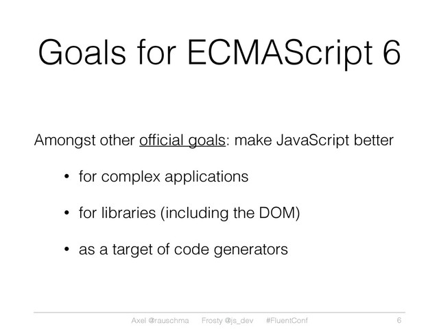 Axel @rauschma Frosty @js_dev #FluentConf
Goals for ECMAScript 6
Amongst other ofﬁcial goals: make JavaScript better
• for complex applications
• for libraries (including the DOM)
• as a target of code generators
6
