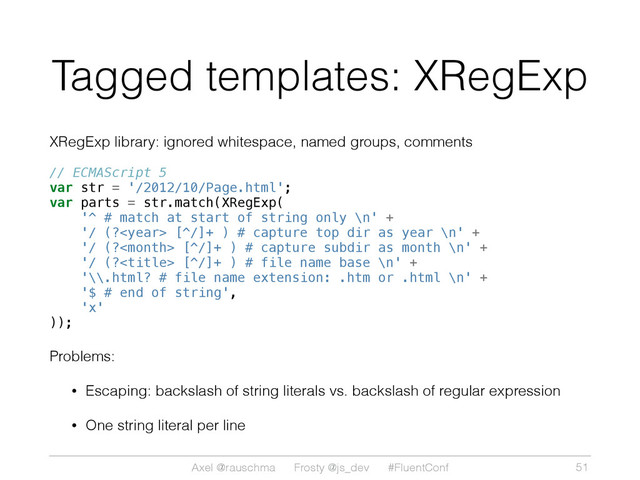 Axel @rauschma Frosty @js_dev #FluentConf
Tagged templates: XRegExp
XRegExp library: ignored whitespace, named groups, comments
// ECMAScript 5
var str = '/2012/10/Page.html';
var parts = str.match(XRegExp(
'^ # match at start of string only \n' +
'/ (? [^/]+ ) # capture top dir as year \n' +
'/ (? [^/]+ ) # capture subdir as month \n' +
'/ (? [^/]+ ) # file name base \n' +
'\\.html? # file name extension: .htm or .html \n' +
'$ # end of string',
'x'
));
Problems:
• Escaping: backslash of string literals vs. backslash of regular expression
• One string literal per line
51
