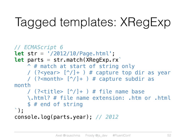 Axel @rauschma Frosty @js_dev #FluentConf
Tagged templates: XRegExp
// ECMAScript 6
let str = '/2012/10/Page.html';
let parts = str.match(XRegExp.rx`
^ # match at start of string only
/ (? [^/]+ ) # capture top dir as year
/ (? [^/]+ ) # capture subdir as
month
/ (? [^/]+ ) # file name base
\.html? # file name extension: .htm or .html
$ # end of string
`);
console.log(parts.year); // 2012
52
