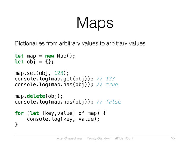 Axel @rauschma Frosty @js_dev #FluentConf
Maps
Dictionaries from arbitrary values to arbitrary values.
let map = new Map();
let obj = {};
map.set(obj, 123);
console.log(map.get(obj)); // 123
console.log(map.has(obj)); // true
map.delete(obj);
console.log(map.has(obj)); // false
for (let [key,value] of map) {
console.log(key, value);
}
55
