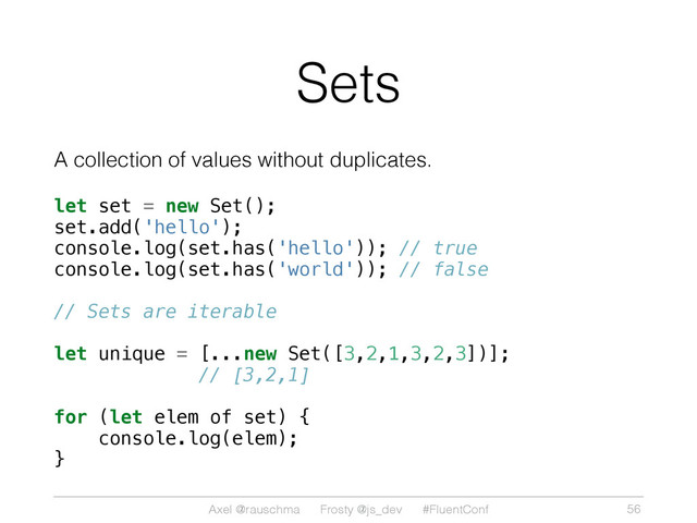 Axel @rauschma Frosty @js_dev #FluentConf
Sets
A collection of values without duplicates.
let set = new Set();
set.add('hello');
console.log(set.has('hello')); // true
console.log(set.has('world')); // false
// Sets are iterable
let unique = [...new Set([3,2,1,3,2,3])];
// [3,2,1]
for (let elem of set) {
console.log(elem);
}
56
