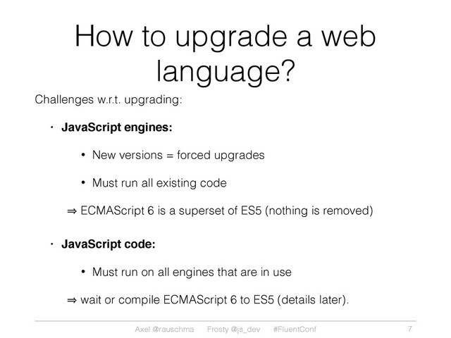 Axel @rauschma Frosty @js_dev #FluentConf
How to upgrade a web
language?
Challenges w.r.t. upgrading:
• JavaScript engines:
• New versions = forced upgrades
• Must run all existing code
㱺 ECMAScript 6 is a superset of ES5 (nothing is removed)
• JavaScript code:
• Must run on all engines that are in use
㱺 wait or compile ECMAScript 6 to ES5 (details later).
7
