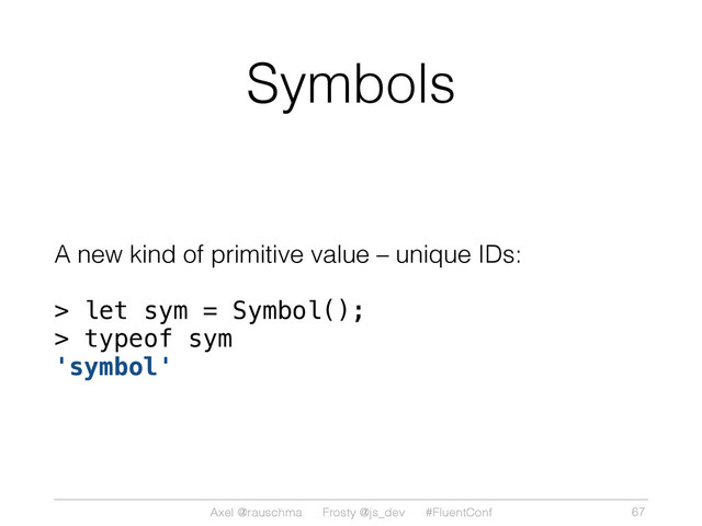 Axel @rauschma Frosty @js_dev #FluentConf
Symbols
A new kind of primitive value – unique IDs:
> let sym = Symbol();
> typeof sym
'symbol'
67
