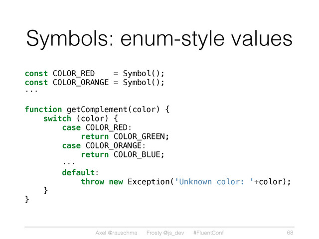 Axel @rauschma Frosty @js_dev #FluentConf
Symbols: enum-style values
const COLOR_RED = Symbol();
const COLOR_ORANGE = Symbol();
···
function getComplement(color) {
switch (color) {
case COLOR_RED:
return COLOR_GREEN;
case COLOR_ORANGE:
return COLOR_BLUE;
···
default:
throw new Exception('Unknown color: '+color);
}
}
68
