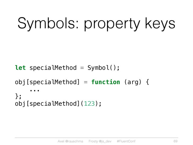 Axel @rauschma Frosty @js_dev #FluentConf
Symbols: property keys
let specialMethod = Symbol();
obj[specialMethod] = function (arg) {
...
};
obj[specialMethod](123);
69
