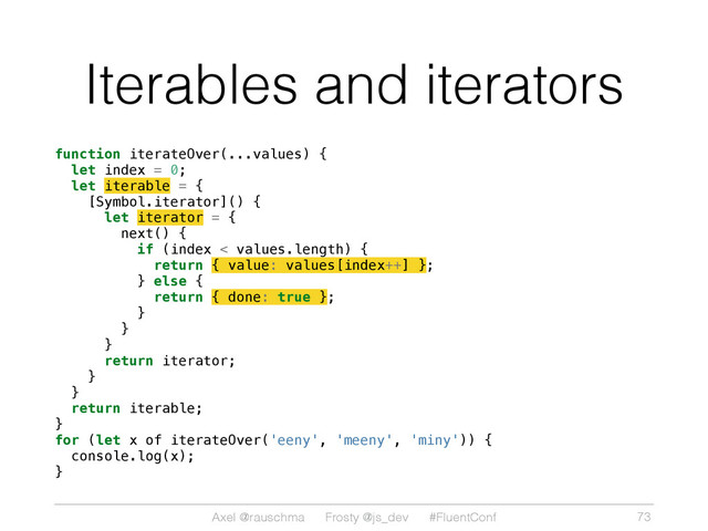 Axel @rauschma Frosty @js_dev #FluentConf
Iterables and iterators
function iterateOver(...values) {
let index = 0;
let iterable = {
[Symbol.iterator]() {
let iterator = {
next() {
if (index < values.length) {
return { value: values[index++] };
} else {
return { done: true };
}
}
}
return iterator;
}
}
return iterable;
}
for (let x of iterateOver('eeny', 'meeny', 'miny')) {
console.log(x);
}
73
