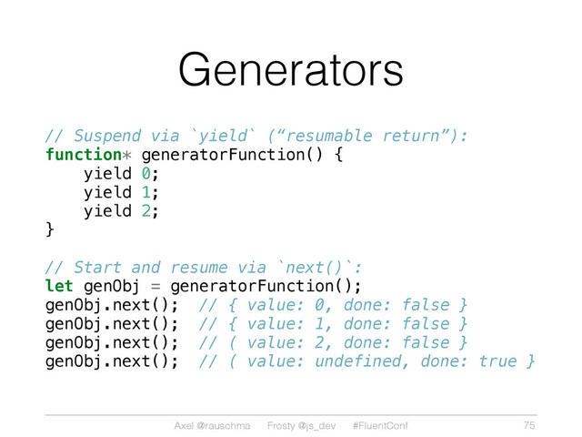Axel @rauschma Frosty @js_dev #FluentConf
Generators
// Suspend via `yield` (“resumable return”):
function* generatorFunction() {
yield 0;
yield 1;
yield 2;
}
// Start and resume via `next()`:
let genObj = generatorFunction();
genObj.next(); // { value: 0, done: false }
genObj.next(); // { value: 1, done: false }
genObj.next(); // ( value: 2, done: false }
genObj.next(); // ( value: undefined, done: true }
75
