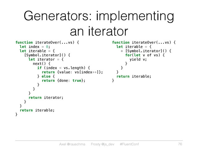 Axel @rauschma Frosty @js_dev #FluentConf
Generators: implementing
an iterator
function iterateOver(...vs) {
let index = 0;
let iterable = {
[Symbol.iterator]() {
let iterator = {
next() {
if (index < vs.length) {
return {value: vs[index++]};
} else {
return {done: true};
}
}
}
return iterator;
}
}
return iterable;
} 
function iterateOver(...vs) {
let iterable = {
* [Symbol.iterator]() {
for(let v of vs) {
yield v;
}
}
}
return iterable;
}
76
