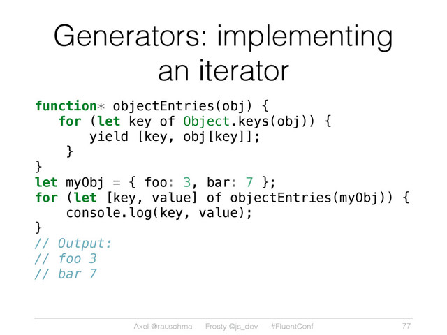 Axel @rauschma Frosty @js_dev #FluentConf
Generators: implementing
an iterator
function* objectEntries(obj) {
for (let key of Object.keys(obj)) {
yield [key, obj[key]];
}
}
let myObj = { foo: 3, bar: 7 };
for (let [key, value] of objectEntries(myObj)) {
console.log(key, value);
}
// Output:
// foo 3
// bar 7
77
