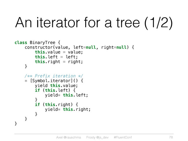 Axel @rauschma Frosty @js_dev #FluentConf
An iterator for a tree (1/2)
class BinaryTree {
constructor(value, left=null, right=null) {
this.value = value;
this.left = left;
this.right = right;
}
/** Prefix iteration */
* [Symbol.iterator]() {
yield this.value;
if (this.left) {
yield* this.left;
}
if (this.right) {
yield* this.right;
}
}
}
78
