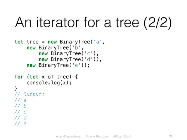 Axel @rauschma Frosty @js_dev #FluentConf
An iterator for a tree (2/2)
let tree = new BinaryTree('a',
new BinaryTree('b',
new BinaryTree('c'),
new BinaryTree('d')),
new BinaryTree('e'));
for (let x of tree) {
console.log(x);
}
// Output:
// a
// b
// c
// d
// e
79
