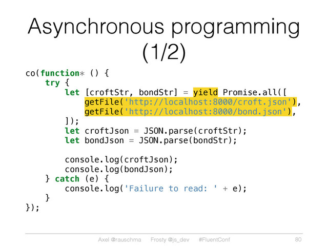 Axel @rauschma Frosty @js_dev #FluentConf
Asynchronous programming
(1/2)
co(function* () {
try {
let [croftStr, bondStr] = yield Promise.all([
getFile('http://localhost:8000/croft.json'),
getFile('http://localhost:8000/bond.json'),
]);
let croftJson = JSON.parse(croftStr);
let bondJson = JSON.parse(bondStr);
console.log(croftJson);
console.log(bondJson);
} catch (e) {
console.log('Failure to read: ' + e);
}
});
80
