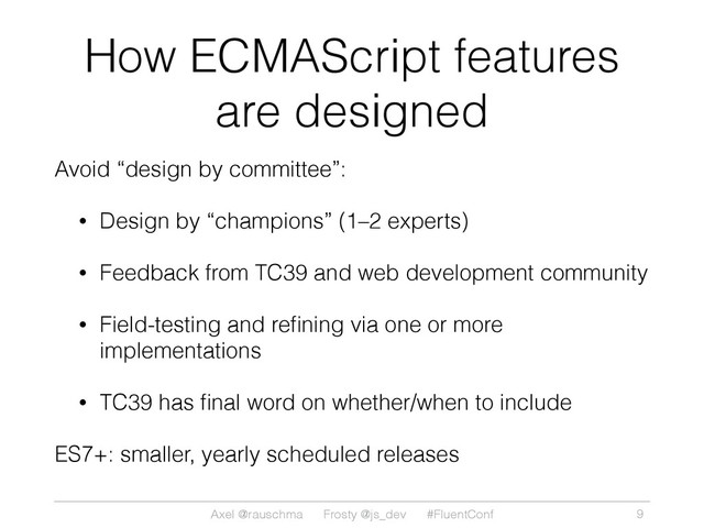 Axel @rauschma Frosty @js_dev #FluentConf
How ECMAScript features
are designed
Avoid “design by committee”:
• Design by “champions” (1–2 experts)
• Feedback from TC39 and web development community
• Field-testing and reﬁning via one or more
implementations
• TC39 has ﬁnal word on whether/when to include
ES7+: smaller, yearly scheduled releases
9
