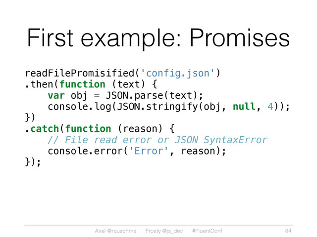 Axel @rauschma Frosty @js_dev #FluentConf
First example: Promises
readFilePromisified('config.json')
.then(function (text) {
var obj = JSON.parse(text);
console.log(JSON.stringify(obj, null, 4));
})
.catch(function (reason) {
// File read error or JSON SyntaxError
console.error('Error', reason);
});
84
