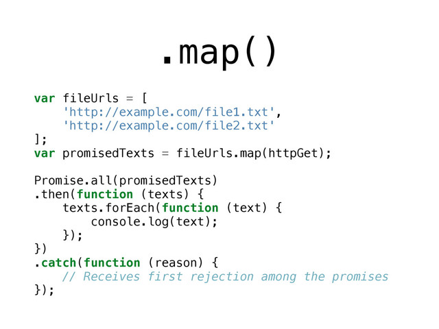 .map()
var fileUrls = [
'http://example.com/file1.txt',
'http://example.com/file2.txt'
];
var promisedTexts = fileUrls.map(httpGet);
Promise.all(promisedTexts)
.then(function (texts) {
texts.forEach(function (text) {
console.log(text);
});
})
.catch(function (reason) {
// Receives first rejection among the promises
});
