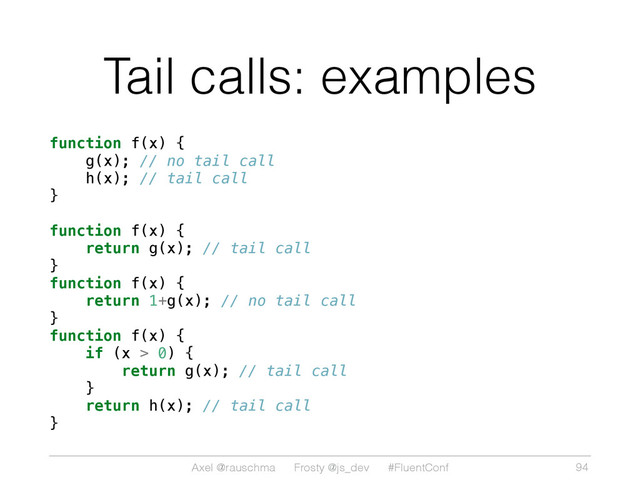 Axel @rauschma Frosty @js_dev #FluentConf
Tail calls: examples
function f(x) {
g(x); // no tail call
h(x); // tail call
}
function f(x) {
return g(x); // tail call
}
function f(x) {
return 1+g(x); // no tail call
}
function f(x) {
if (x > 0) {
return g(x); // tail call
}
return h(x); // tail call
}
94

