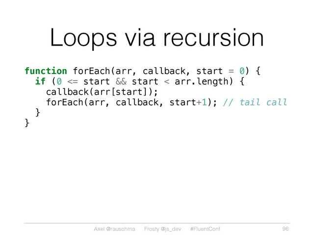 Axel @rauschma Frosty @js_dev #FluentConf
Loops via recursion
function forEach(arr, callback, start = 0) {
if (0 <= start && start < arr.length) {
callback(arr[start]);
forEach(arr, callback, start+1); // tail call
}
}
96
