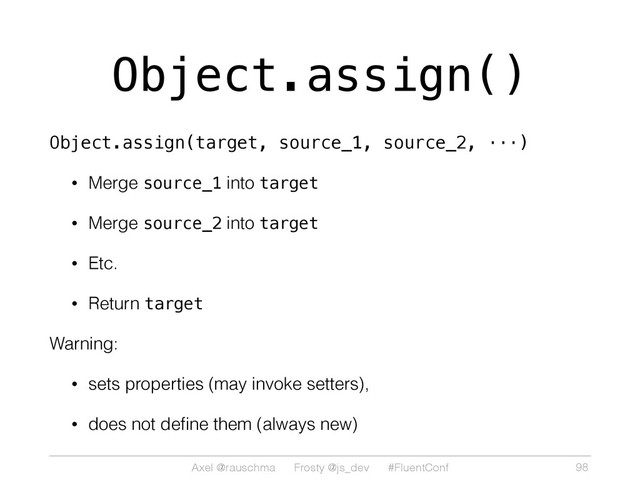 Axel @rauschma Frosty @js_dev #FluentConf
Object.assign()
Object.assign(target, source_1, source_2, ···)
• Merge source_1 into target
• Merge source_2 into target
• Etc.
• Return target
Warning:
• sets properties (may invoke setters),
• does not deﬁne them (always new)
98

