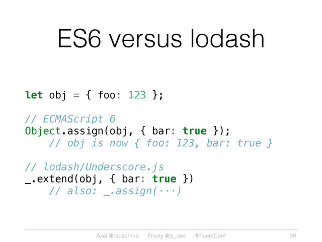 Axel @rauschma Frosty @js_dev #FluentConf
ES6 versus lodash
let obj = { foo: 123 };
// ECMAScript 6
Object.assign(obj, { bar: true });
// obj is now { foo: 123, bar: true }
// lodash/Underscore.js
_.extend(obj, { bar: true })
// also: _.assign(···)
99
