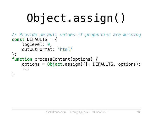Axel @rauschma Frosty @js_dev #FluentConf
Object.assign()
// Provide default values if properties are missing
const DEFAULTS = {
logLevel: 0,
outputFormat: 'html'
};
function processContent(options) {
options = Object.assign({}, DEFAULTS, options);
···
}
100
