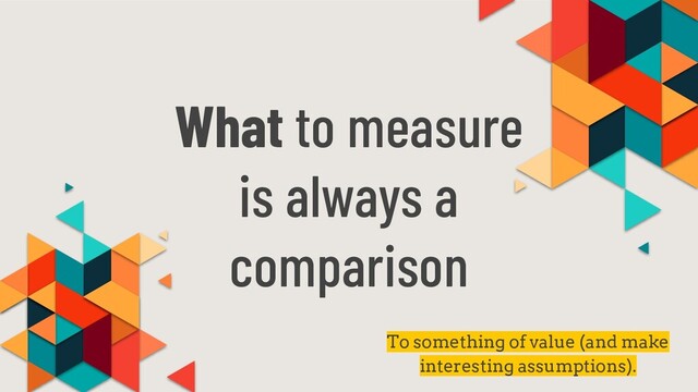 What to measure
is always a
comparison
To something of value (and make
interesting assumptions).
