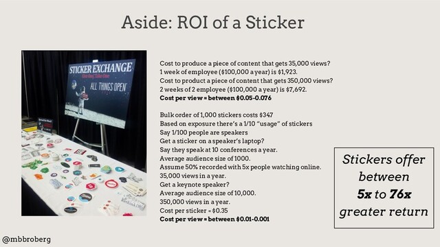 Aside: ROI of a Sticker
@mbbroberg
Cost to produce a piece of content that gets 35,000 views?
1 week of employee ($100,000 a year) is $1,923.
Cost to product a piece of content that gets 350,000 views?
2 weeks of 2 employee ($100,000 a year) is $7,692.
Cost per view = between $0.05-0.076
Bulk order of 1,000 stickers costs $347
Based on exposure there’s a 1/10 “usage” of stickers
Say 1/100 people are speakers
Get a sticker on a speaker’s laptop?
Say they speak at 10 conferences a year.
Average audience size of 1000.
Assume 50% recorded with 5x people watching online.
35,000 views in a year.
Get a keynote speaker?
Average audience size of 10,000.
350,000 views in a year.
Cost per sticker = $0.35
Cost per view = between $0.01-0.001
Stickers offer
between
5x to 76x
greater return

