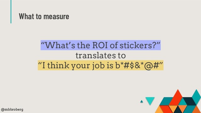 What to measure
“What’s the ROI of stickers?”
translates to
“I think your job is b*#$&*@#”
@mbbroberg
