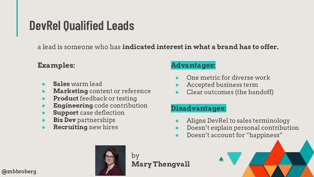 DevRel Qualiﬁed Leads
a lead is someone who has indicated interest in what a brand has to offer.
Advantages:
● One metric for diverse work
● Accepted business term
● Clear outcomes (the handoff)
Disadvantages:
● Aligns DevRel to sales terminology
● Doesn’t explain personal contribution
● Doesn’t account for “happiness”
Examples:
● Sales warm lead
● Marketing content or reference
● Product feedback or testing
● Engineering code contribution
● Support case deflection
● Biz Dev partnerships
● Recruiting new hires
by
Mary Thengvall
@mbbroberg
