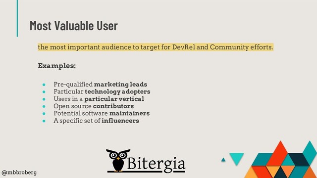 Most Valuable User
the most important audience to target for DevRel and Community efforts.
Examples:
● Pre-qualified marketing leads
● Particular technology adopters
● Users in a particular vertical
● Open source contributors
● Potential software maintainers
● A specific set of influencers
@mbbroberg
