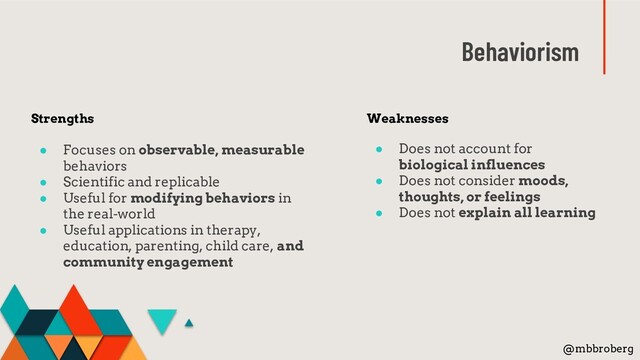 Behaviorism
Weaknesses
● Does not account for
biological influences
● Does not consider moods,
thoughts, or feelings
● Does not explain all learning
Strengths
● Focuses on observable, measurable
behaviors
● Scientific and replicable
● Useful for modifying behaviors in
the real-world
● Useful applications in therapy,
education, parenting, child care, and
community engagement
@mbbroberg

