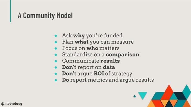 A Community Model
● Ask why you’re funded
● Plan what you can measure
● Focus on who matters
● Standardize on a comparison
● Communicate results
● Don’t report on data
● Don’t argue ROI of strategy
● Do report metrics and argue results
@mbbroberg
