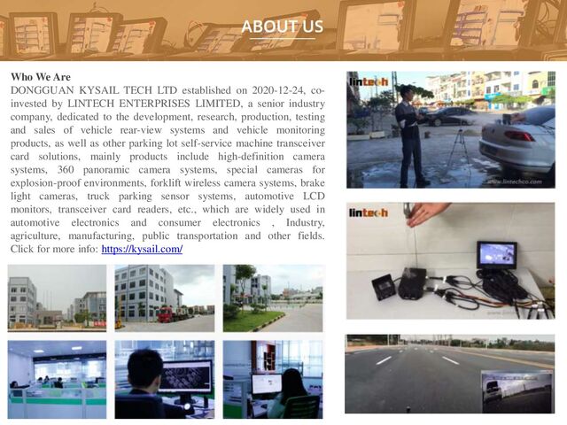 Who We Are
DONGGUAN KYSAIL TECH LTD established on 2020-12-24, co-
invested by LINTECH ENTERPRISES LIMITED, a senior industry
company, dedicated to the development, research, production, testing
and sales of vehicle rear-view systems and vehicle monitoring
products, as well as other parking lot self-service machine transceiver
card solutions, mainly products include high-definition camera
systems, 360 panoramic camera systems, special cameras for
explosion-proof environments, forklift wireless camera systems, brake
light cameras, truck parking sensor systems, automotive LCD
monitors, transceiver card readers, etc., which are widely used in
automotive electronics and consumer electronics , Industry,
agriculture, manufacturing, public transportation and other fields.
Click for more info: https://kysail.com/
