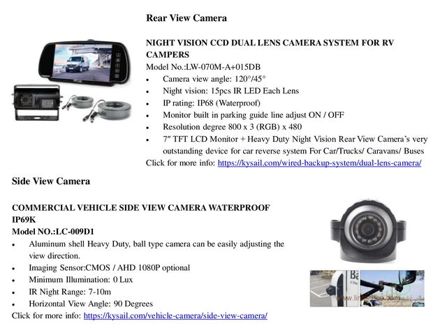 Rear View Camera
NIGHT VISION CCD DUAL LENS CAMERA SYSTEM FOR RV
CAMPERS
Model No.:LW-070M-A+015DB
 Camera view angle: 120°/45°
 Night vision: 15pcs IR LED Each Lens
 IP rating: IP68 (Waterproof)
 Monitor built in parking guide line adjust ON / OFF
 Resolution degree 800 x 3 (RGB) x 480
 7″ TFT LCD Monitor + Heavy Duty Night Vision Rear View Camera’s very
outstanding device for car reverse system For Car/Trucks/ Caravans/ Buses
Click for more info: https://kysail.com/wired-backup-system/dual-lens-camera/
Side View Camera
COMMERCIAL VEHICLE SIDE VIEW CAMERA WATERPROOF
IP69K
Model NO.:LC-009D1
 Aluminum shell Heavy Duty, ball type camera can be easily adjusting the
view direction.
 Imaging Sensor:CMOS / AHD 1080P optional
 Minimum Illumination: 0 Lux
 IR Night Range: 7-10m
 Horizontal View Angle: 90 Degrees
Click for more info: https://kysail.com/vehicle-camera/side-view-camera/
