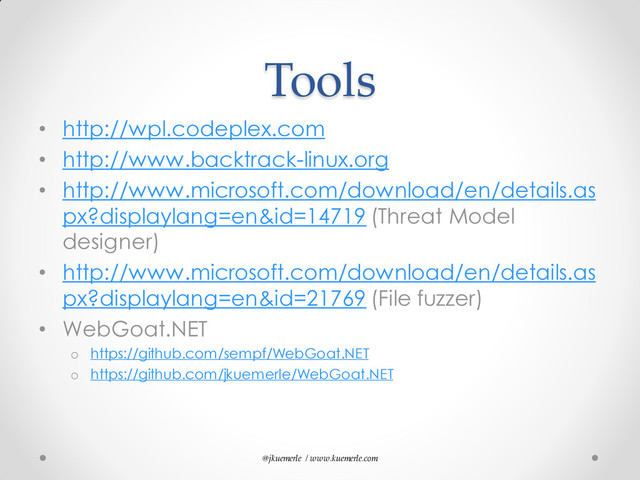 @jkuemerle / www.kuemerle.com
Tools
• http://wpl.codeplex.com
• http://www.backtrack-linux.org
• http://www.microsoft.com/download/en/details.as
px?displaylang=en&id=14719 (Threat Model
designer)
• http://www.microsoft.com/download/en/details.as
px?displaylang=en&id=21769 (File fuzzer)
• WebGoat.NET
o https://github.com/sempf/WebGoat.NET
o https://github.com/jkuemerle/WebGoat.NET

