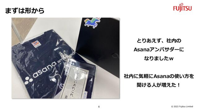 © 2023 Fujitsu Limited
まずは形から
とりあえず、社内の
Asanaアンバサダーに
なりましたｗ
社内に気軽にAsanaの使い方を
聞ける人が増えた！
6
